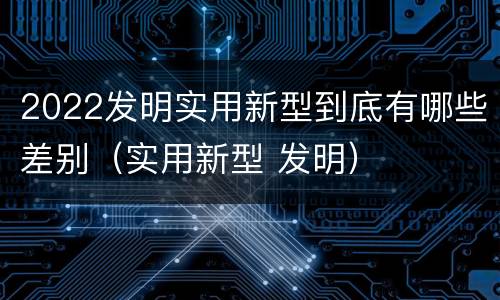 2022发明实用新型到底有哪些差别（实用新型 发明）