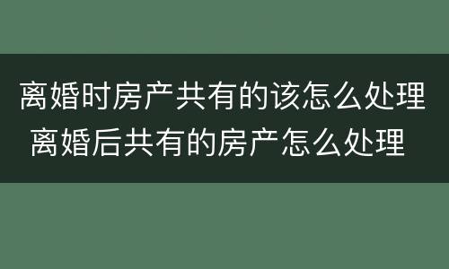 离婚时房产共有的该怎么处理 离婚后共有的房产怎么处理