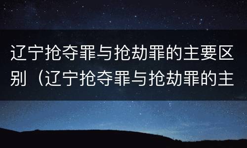 辽宁抢夺罪与抢劫罪的主要区别（辽宁抢夺罪与抢劫罪的主要区别是）