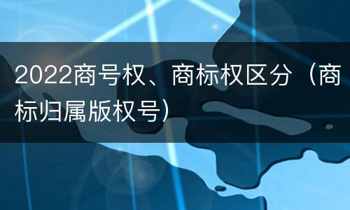 2022商号权、商标权区分（商标归属版权号）