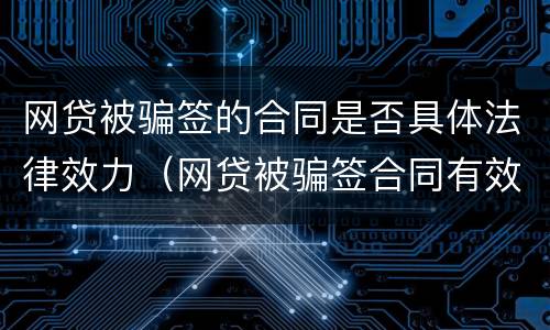 网贷被骗签的合同是否具体法律效力（网贷被骗签合同有效吗合同还被改了）