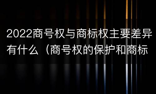 2022商号权与商标权主要差异有什么（商号权的保护和商标权的保护一样是全国性范围的）