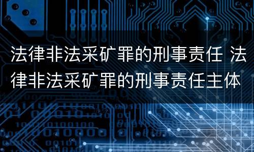 法律非法采矿罪的刑事责任 法律非法采矿罪的刑事责任主体