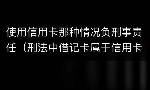 使用信用卡那种情况负刑事责任（刑法中借记卡属于信用卡）