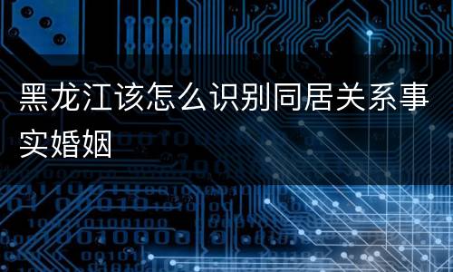 黑龙江该怎么识别同居关系事实婚姻