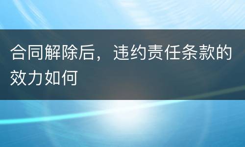 合同解除后，违约责任条款的效力如何