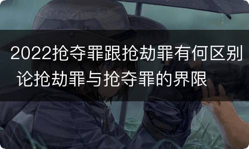 2022抢夺罪跟抢劫罪有何区别 论抢劫罪与抢夺罪的界限