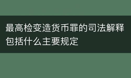 最高检变造货币罪的司法解释包括什么主要规定