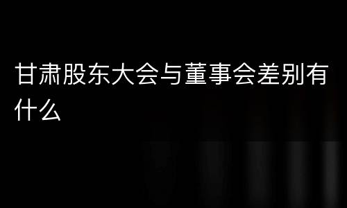 甘肃股东大会与董事会差别有什么