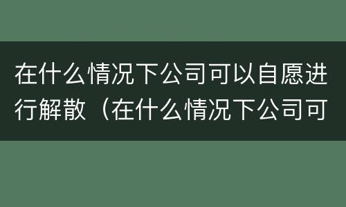 在什么情况下公司可以自愿进行解散（在什么情况下公司可以自愿进行解散工作）