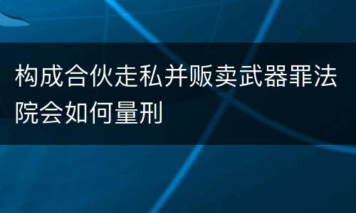 构成合伙走私并贩卖武器罪法院会如何量刑