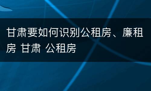 甘肃要如何识别公租房、廉租房 甘肃 公租房