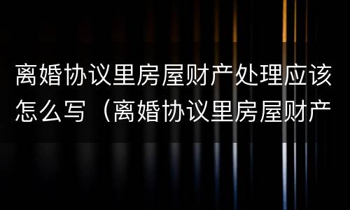 离婚协议里房屋财产处理应该怎么写（离婚协议里房屋财产处理应该怎么写呢）