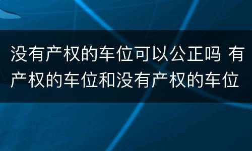 没有产权的车位可以公正吗 有产权的车位和没有产权的车位