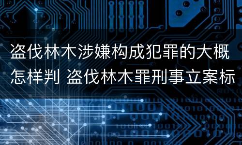 盗伐林木涉嫌构成犯罪的大概怎样判 盗伐林木罪刑事立案标准