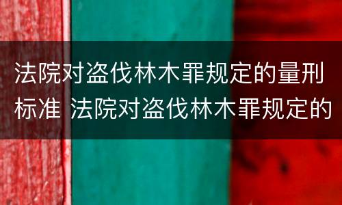 法院对盗伐林木罪规定的量刑标准 法院对盗伐林木罪规定的量刑标准是