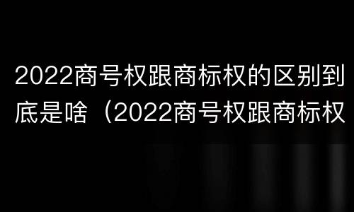 2022商号权跟商标权的区别到底是啥（2022商号权跟商标权的区别到底是啥呢）