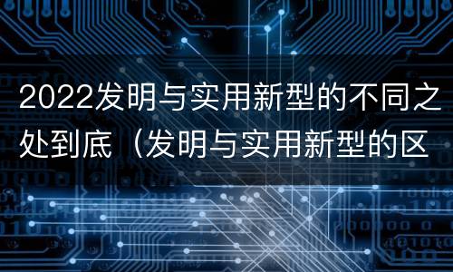 2022发明与实用新型的不同之处到底（发明与实用新型的区别）