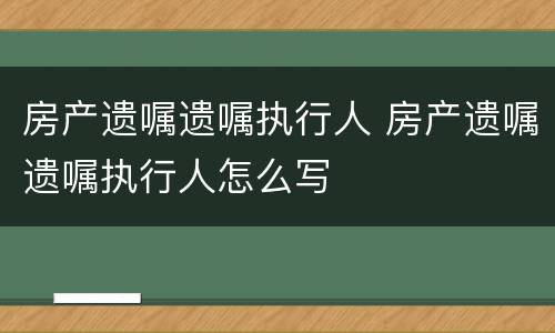 房产遗嘱遗嘱执行人 房产遗嘱遗嘱执行人怎么写