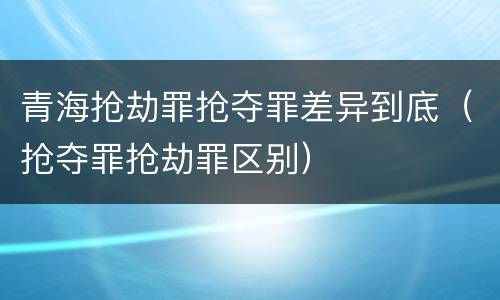 青海抢劫罪抢夺罪差异到底（抢夺罪抢劫罪区别）