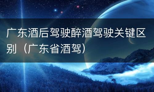 广东酒后驾驶醉酒驾驶关键区别（广东省酒驾）