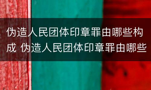 伪造人民团体印章罪由哪些构成 伪造人民团体印章罪由哪些构成犯罪