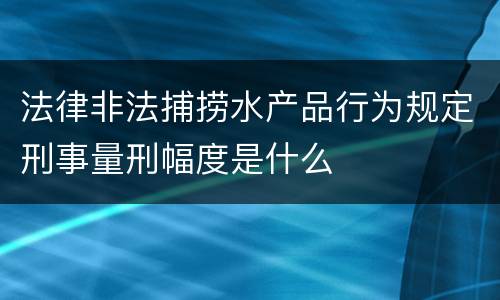 法律非法捕捞水产品行为规定刑事量刑幅度是什么