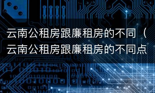 云南公租房跟廉租房的不同（云南公租房跟廉租房的不同点）