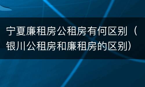 宁夏廉租房公租房有何区别（银川公租房和廉租房的区别）