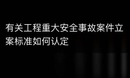 有关工程重大安全事故案件立案标准如何认定