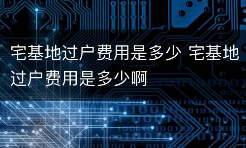 宅基地过户费用是多少 宅基地过户费用是多少啊