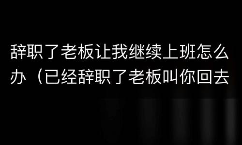 辞职了老板让我继续上班怎么办（已经辞职了老板叫你回去上班....）