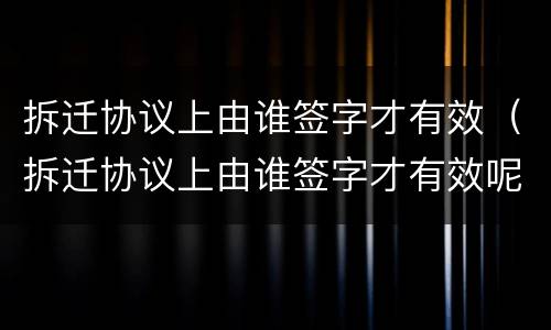 拆迁协议上由谁签字才有效（拆迁协议上由谁签字才有效呢）