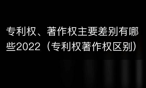 专利权、著作权主要差别有哪些2022（专利权著作权区别）