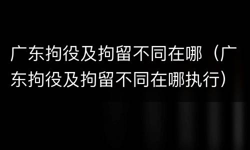 广东拘役及拘留不同在哪（广东拘役及拘留不同在哪执行）