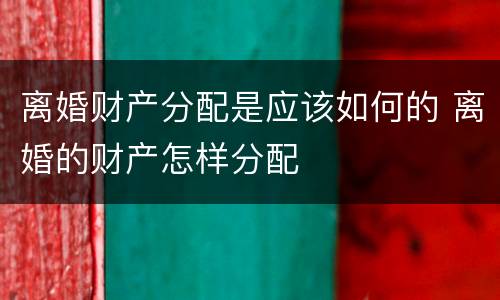 离婚财产分配是应该如何的 离婚的财产怎样分配