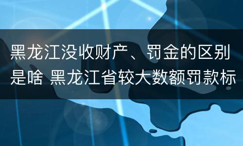 黑龙江没收财产、罚金的区别是啥 黑龙江省较大数额罚款标准