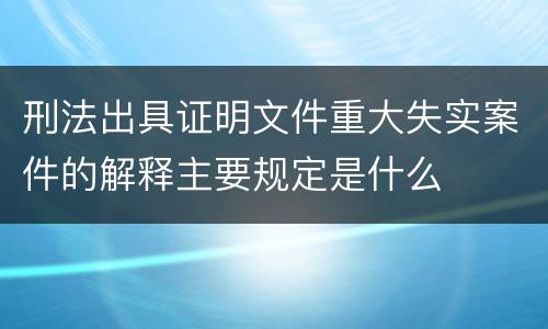 刑法出具证明文件重大失实案件的解释主要规定是什么