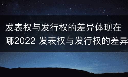 发表权与发行权的差异体现在哪2022 发表权与发行权的差异体现在哪2022年