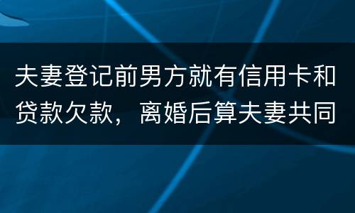 夫妻登记前男方就有信用卡和贷款欠款，离婚后算夫妻共同债务吗