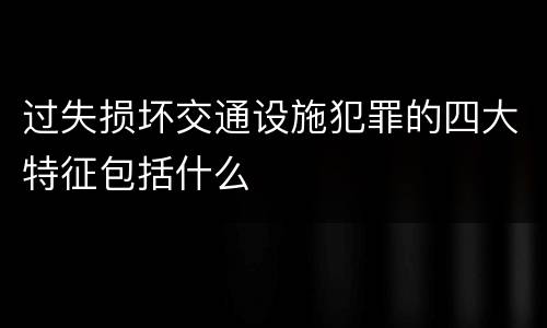 过失损坏交通设施犯罪的四大特征包括什么