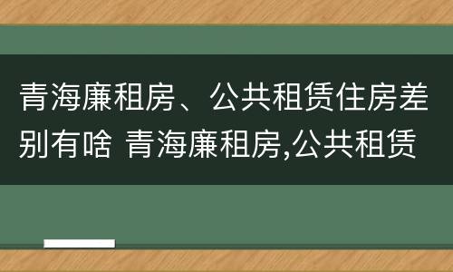 青海廉租房、公共租赁住房差别有啥 青海廉租房,公共租赁住房差别有啥不同