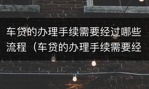 车贷的办理手续需要经过哪些流程（车贷的办理手续需要经过哪些流程和流程）