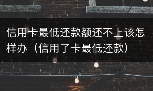 信用卡最低还款额还不上该怎样办（信用了卡最低还款）