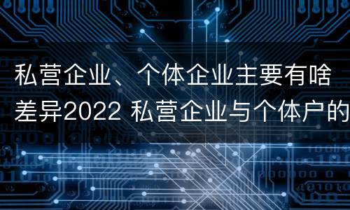 私营企业、个体企业主要有啥差异2022 私营企业与个体户的区别