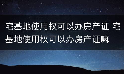 宅基地使用权可以办房产证 宅基地使用权可以办房产证嘛