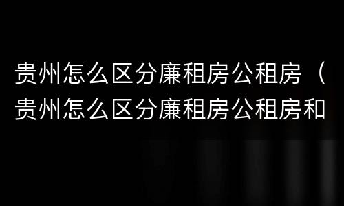 贵州怎么区分廉租房公租房（贵州怎么区分廉租房公租房和私租房）