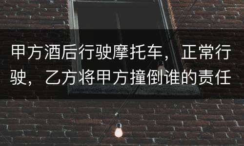 甲方酒后行驶摩托车，正常行驶，乙方将甲方撞倒谁的责任大一些