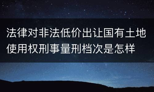 法律对非法低价出让国有土地使用权刑事量刑档次是怎样