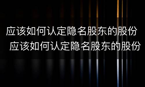 应该如何认定隐名股东的股份 应该如何认定隐名股东的股份比例